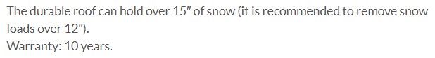Permissible snow load of the polycarbonate ClimaPod Greenhouse in winter The durable roof can hold over 15″ of snow (it is recommended to remove snow loads over 12″).
